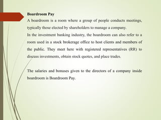 Boardroom Pay
A boardroom is a room where a group of people conducts meetings,
typically those elected by shareholders to manage a company.
In the investment banking industry, the boardroom can also refer to a
room used in a stock brokerage office to host clients and members of
the public. They meet here with registered representatives (RR) to
discuss investments, obtain stock quotes, and place trades.
The salaries and bonuses given to the directors of a company inside
boardroom is Boardroom Pay.
 