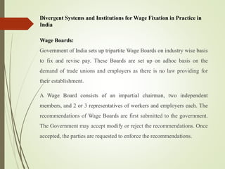 Divergent Systems and Institutions for Wage Fixation in Practice in
India
Wage Boards:
Government of India sets up tripartite Wage Boards on industry wise basis
to fix and revise pay. These Boards are set up on adhoc basis on the
demand of trade unions and employers as there is no law providing for
their establishment.
A Wage Board consists of an impartial chairman, two independent
members, and 2 or 3 representatives of workers and employers each. The
recommendations of Wage Boards are first submitted to the government.
The Government may accept modify or reject the recommendations. Once
accepted, the parties are requested to enforce the recommendations.
 