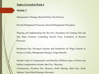 Topics Covered in Week 4
Module 3
Management’s Strategy, Reward Policy, Pay Reviews
Reward Management Processes, Reward Management Procedures
Planning and Implementing Pay Reviews, Procedures for Grading Jobs and
Pay, Rates Fixation, Controlling Payroll Costs, Evaluation of Reward
Processes
Boardroom Pay; Divergent Systems and Institutions for Wage Fixation in
Practice in India, Management Strategy; Fringe Benefits
Internal Audit of Compensation and Benefits; Different types of Direct and
Indirect compensation include: Base Pay / Base pay;
Commissions; Overtime Pay; Bonuses, Profit Sharing, Merit Pay; Stock
Options; Travel/Meal/Housing Allowance;
 