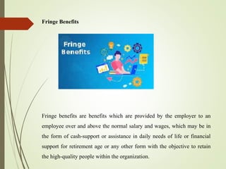 Fringe Benefits
Fringe benefits are benefits which are provided by the employer to an
employee over and above the normal salary and wages, which may be in
the form of cash-support or assistance in daily needs of life or financial
support for retirement age or any other form with the objective to retain
the high-quality people within the organization.
 