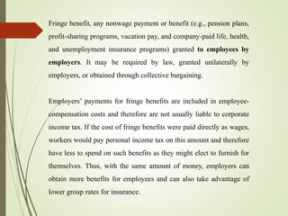 Fringe benefit, any nonwage payment or benefit (e.g., pension plans,
profit-sharing programs, vacation pay, and company-paid life, health,
and unemployment insurance programs) granted to employees by
employers. It may be required by law, granted unilaterally by
employers, or obtained through collective bargaining.
Employers’ payments for fringe benefits are included in employee-
compensation costs and therefore are not usually liable to corporate
income tax. If the cost of fringe benefits were paid directly as wages,
workers would pay personal income tax on this amount and therefore
have less to spend on such benefits as they might elect to furnish for
themselves. Thus, with the same amount of money, employers can
obtain more benefits for employees and can also take advantage of
lower group rates for insurance.
 