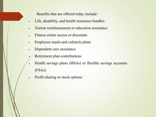 Benefits that are offered today include:
 Life, disability, and health insurance bundles
 Tuition reimbursement or education assistance
 Fitness center access or discounts
 Employee meals and cafeteria plans
 Dependent care assistance
 Retirement plan contributions
 Health savings plans (HSAs) or flexible savings accounts
(FSAs)
 Profit-sharing or stock options
 