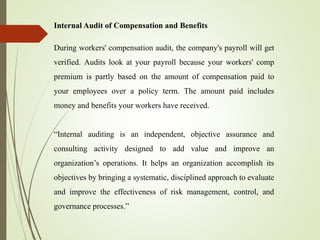 Internal Audit of Compensation and Benefits
During workers' compensation audit, the company's payroll will get
verified. Audits look at your payroll because your workers' comp
premium is partly based on the amount of compensation paid to
your employees over a policy term. The amount paid includes
money and benefits your workers have received.
“Internal auditing is an independent, objective assurance and
consulting activity designed to add value and improve an
organization’s operations. It helps an organization accomplish its
objectives by bringing a systematic, disciplined approach to evaluate
and improve the effectiveness of risk management, control, and
governance processes.”
 