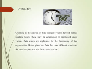 Overtime Pay;
Overtime is the amount of time someone works beyond normal
working hours; these may be determined or mentioned under
various Acts which are applicable for the functioning of that
organization. Below given are Acts that have different provisions
for overtime payment and their contravention.
 