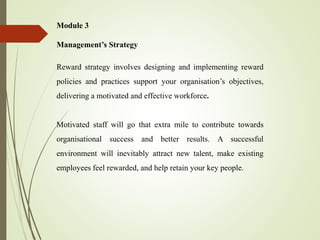 Module 3
Management’s Strategy
Reward strategy involves designing and implementing reward
policies and practices support your organisation’s objectives,
delivering a motivated and effective workforce.
Motivated staff will go that extra mile to contribute towards
organisational success and better results. A successful
environment will inevitably attract new talent, make existing
employees feel rewarded, and help retain your key people.
 