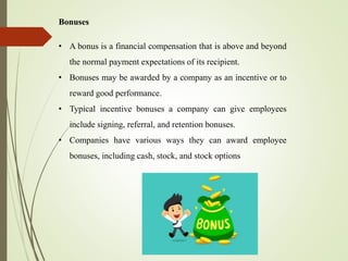 Bonuses
• A bonus is a financial compensation that is above and beyond
the normal payment expectations of its recipient.
• Bonuses may be awarded by a company as an incentive or to
reward good performance.
• Typical incentive bonuses a company can give employees
include signing, referral, and retention bonuses.
• Companies have various ways they can award employee
bonuses, including cash, stock, and stock options
 
