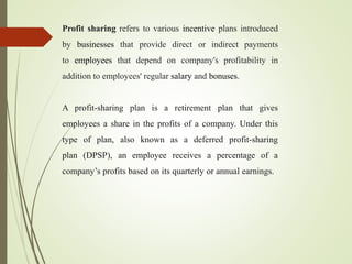 Profit sharing refers to various incentive plans introduced
by businesses that provide direct or indirect payments
to employees that depend on company's profitability in
addition to employees' regular salary and bonuses.
A profit-sharing plan is a retirement plan that gives
employees a share in the profits of a company. Under this
type of plan, also known as a deferred profit-sharing
plan (DPSP), an employee receives a percentage of a
company’s profits based on its quarterly or annual earnings.
 