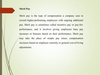 Merit Pay
Merit pay is the type of compensation a company uses to
reward higher-performing employees with ongoing additional
pay. Merit pay is sometimes called incentive pay or pay-for-
performance, and it involves giving employees base pay
increases or bonuses based on their performance. Merit pay
may take the place of simple pay raises, compensation
increases based on employee seniority or general cost-of-living
adjustments.
 