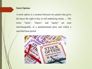 Stock Options
A stock option is a contract between two parties that gives
the buyer the right to buy or sell underlying stocks. ... The
terms "stock", "shares", and "equity" are used
interchangeably. at a predetermined price and within a
specified time period.
 