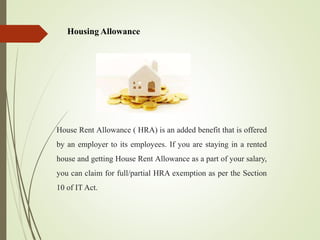 Housing Allowance
House Rent Allowance ( HRA) is an added benefit that is offered
by an employer to its employees. If you are staying in a rented
house and getting House Rent Allowance as a part of your salary,
you can claim for full/partial HRA exemption as per the Section
10 of IT Act.
 