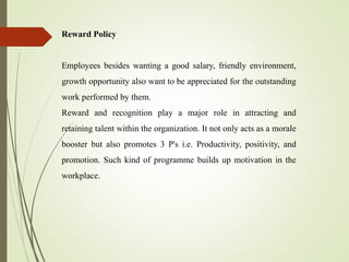 Reward Policy
Employees besides wanting a good salary, friendly environment,
growth opportunity also want to be appreciated for the outstanding
work performed by them.
Reward and recognition play a major role in attracting and
retaining talent within the organization. It not only acts as a morale
booster but also promotes 3 P's i.e. Productivity, positivity, and
promotion. Such kind of programme builds up motivation in the
workplace.
 