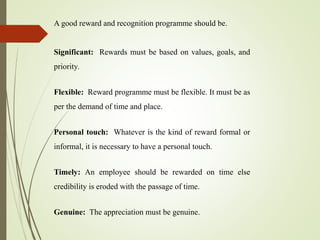 A good reward and recognition programme should be.
Significant: Rewards must be based on values, goals, and
priority.
Flexible: Reward programme must be flexible. It must be as
per the demand of time and place.
Personal touch: Whatever is the kind of reward formal or
informal, it is necessary to have a personal touch.
Timely: An employee should be rewarded on time else
credibility is eroded with the passage of time.
Genuine: The appreciation must be genuine.
 