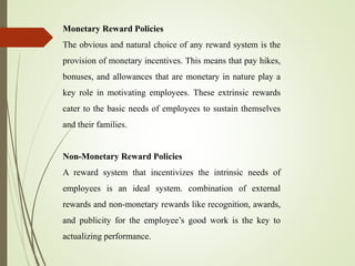 Monetary Reward Policies
The obvious and natural choice of any reward system is the
provision of monetary incentives. This means that pay hikes,
bonuses, and allowances that are monetary in nature play a
key role in motivating employees. These extrinsic rewards
cater to the basic needs of employees to sustain themselves
and their families.
Non-Monetary Reward Policies
A reward system that incentivizes the intrinsic needs of
employees is an ideal system. combination of external
rewards and non-monetary rewards like recognition, awards,
and publicity for the employee’s good work is the key to
actualizing performance.
 