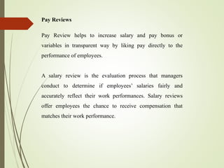 Pay Reviews
Pay Review helps to increase salary and pay bonus or
variables in transparent way by liking pay directly to the
performance of employees.
A salary review is the evaluation process that managers
conduct to determine if employees’ salaries fairly and
accurately reflect their work performances. Salary reviews
offer employees the chance to receive compensation that
matches their work performance.
 