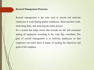 Reward Management Processes
Reward management is the term used to reward and motivate
employees to work finding quality employees, observing their work,
motivating them, and analyzing the entire process.
It's a system that helps ensure that rewards are fair and consistent
among all employees according to the work they contribute. The
goal of reward management is to motivate employees so that
employers can retain them in hopes of meeting the objectives and
goals of the company.
 