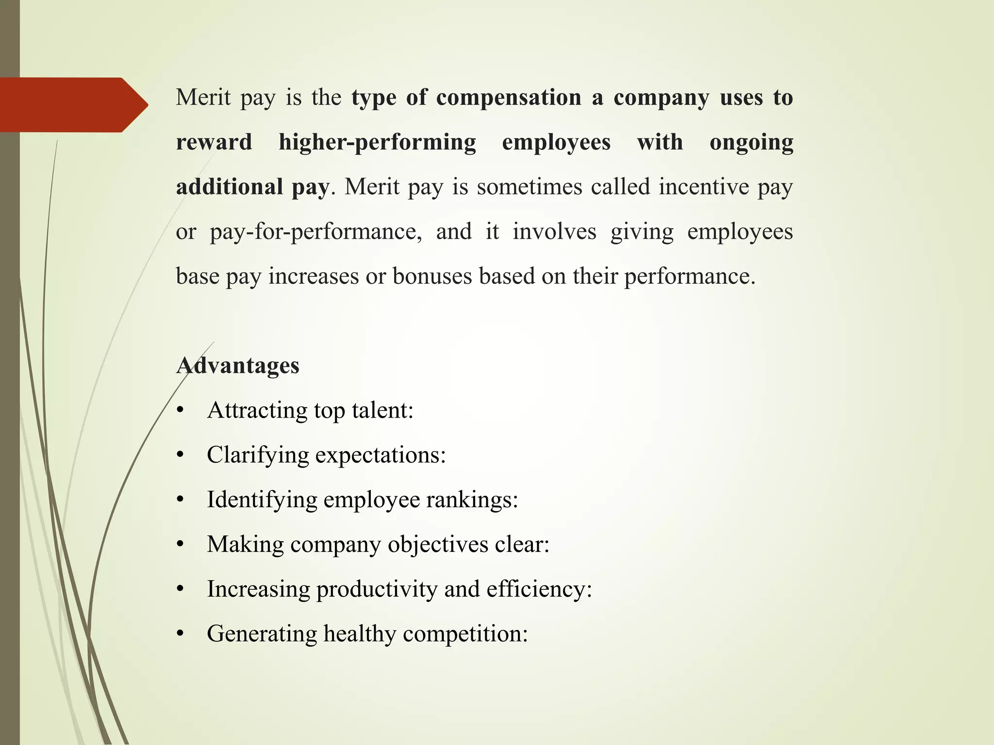 Merit pay is the type of compensation a company uses to
reward higher-performing employees with ongoing
additional pay. Merit pay is sometimes called incentive pay
or pay-for-performance, and it involves giving employees
base pay increases or bonuses based on their performance.
Advantages
• Attracting top talent:
• Clarifying expectations:
• Identifying employee rankings:
• Making company objectives clear:
• Increasing productivity and efficiency:
• Generating healthy competition:
 