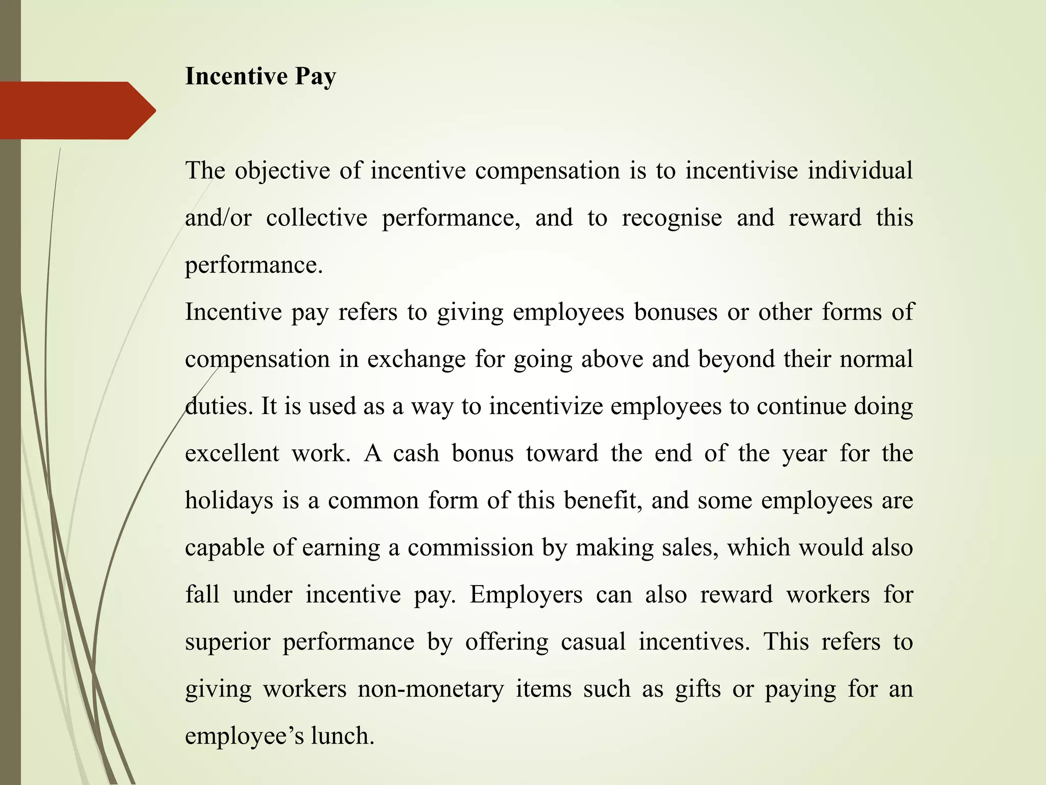 Incentive Pay
The objective of incentive compensation is to incentivise individual
and/or collective performance, and to recognise and reward this
performance.
Incentive pay refers to giving employees bonuses or other forms of
compensation in exchange for going above and beyond their normal
duties. It is used as a way to incentivize employees to continue doing
excellent work. A cash bonus toward the end of the year for the
holidays is a common form of this benefit, and some employees are
capable of earning a commission by making sales, which would also
fall under incentive pay. Employers can also reward workers for
superior performance by offering casual incentives. This refers to
giving workers non-monetary items such as gifts or paying for an
employee’s lunch.
 