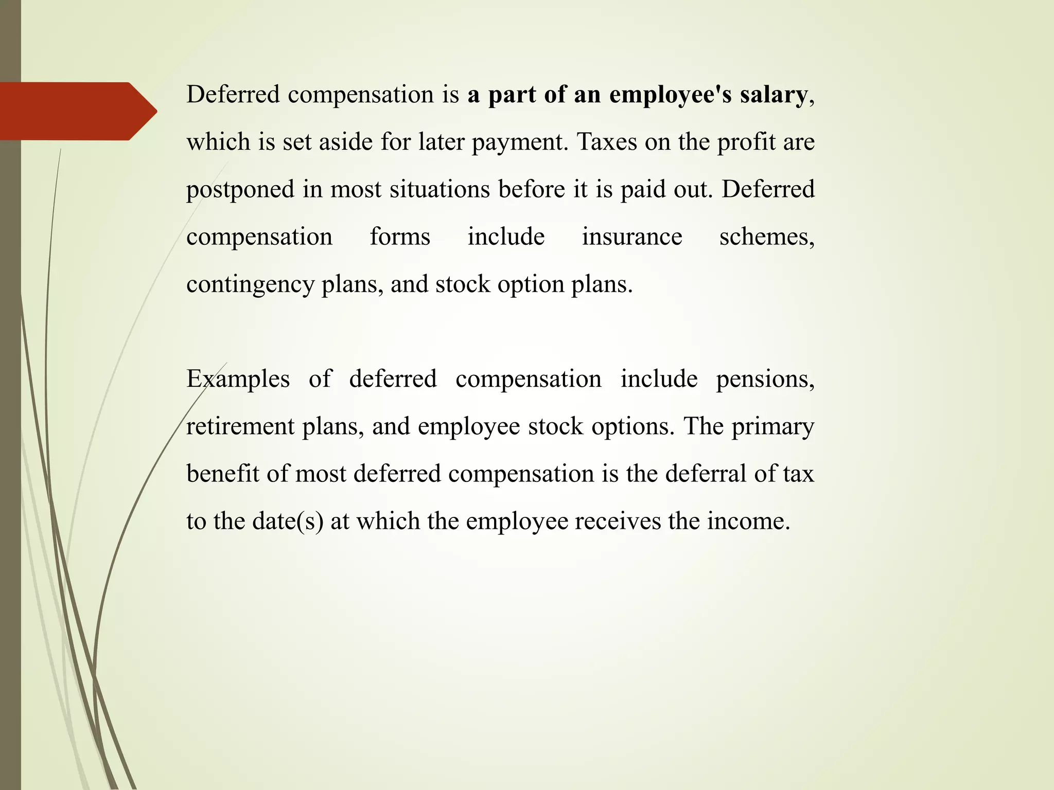 Deferred compensation is a part of an employee's salary,
which is set aside for later payment. Taxes on the profit are
postponed in most situations before it is paid out. Deferred
compensation forms include insurance schemes,
contingency plans, and stock option plans.
Examples of deferred compensation include pensions,
retirement plans, and employee stock options. The primary
benefit of most deferred compensation is the deferral of tax
to the date(s) at which the employee receives the income.
 