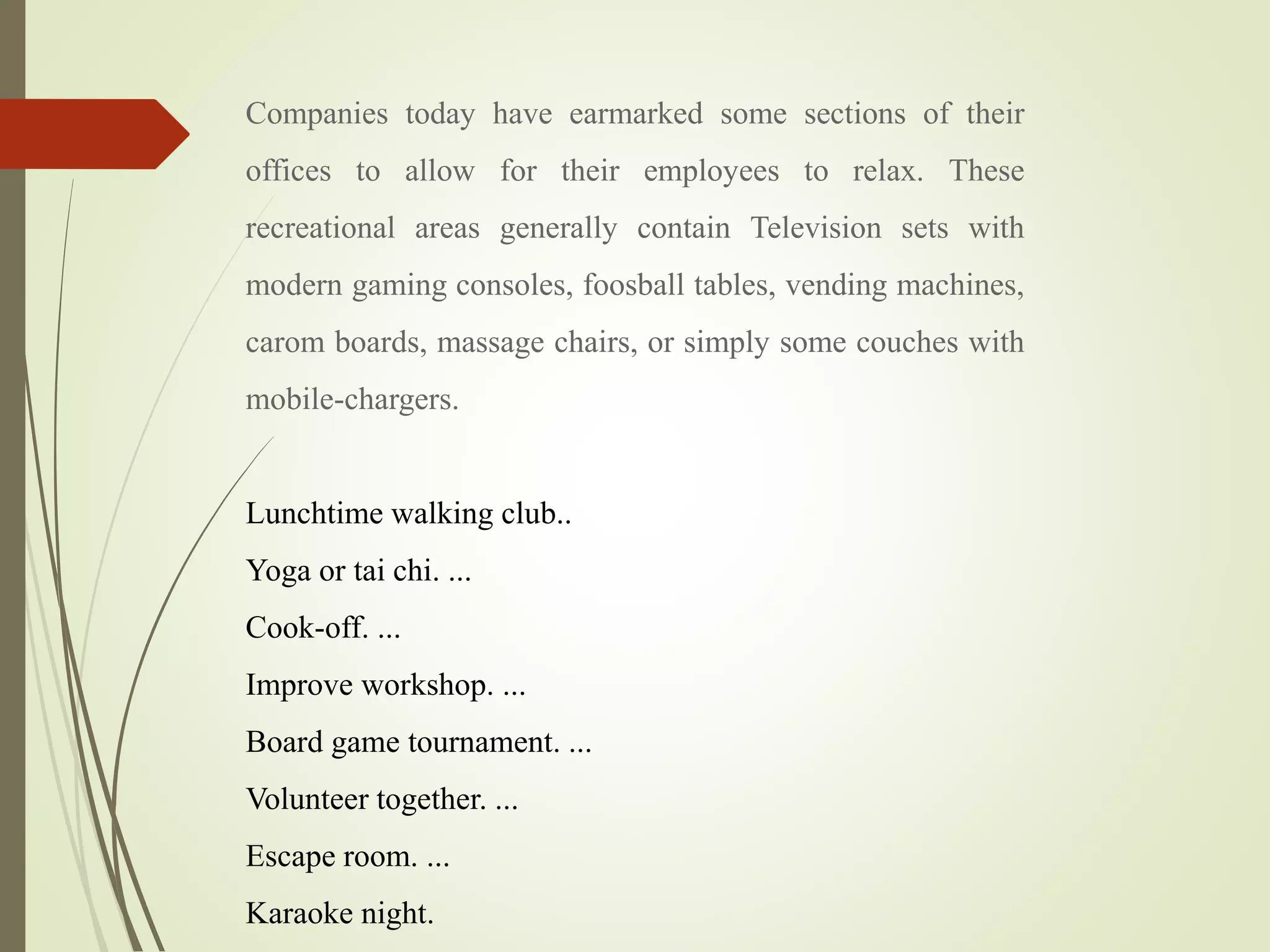 Companies today have earmarked some sections of their
offices to allow for their employees to relax. These
recreational areas generally contain Television sets with
modern gaming consoles, foosball tables, vending machines,
carom boards, massage chairs, or simply some couches with
mobile-chargers.
Lunchtime walking club..
Yoga or tai chi. ...
Cook-off. ...
Improve workshop. ...
Board game tournament. ...
Volunteer together. ...
Escape room. ...
Karaoke night.
 