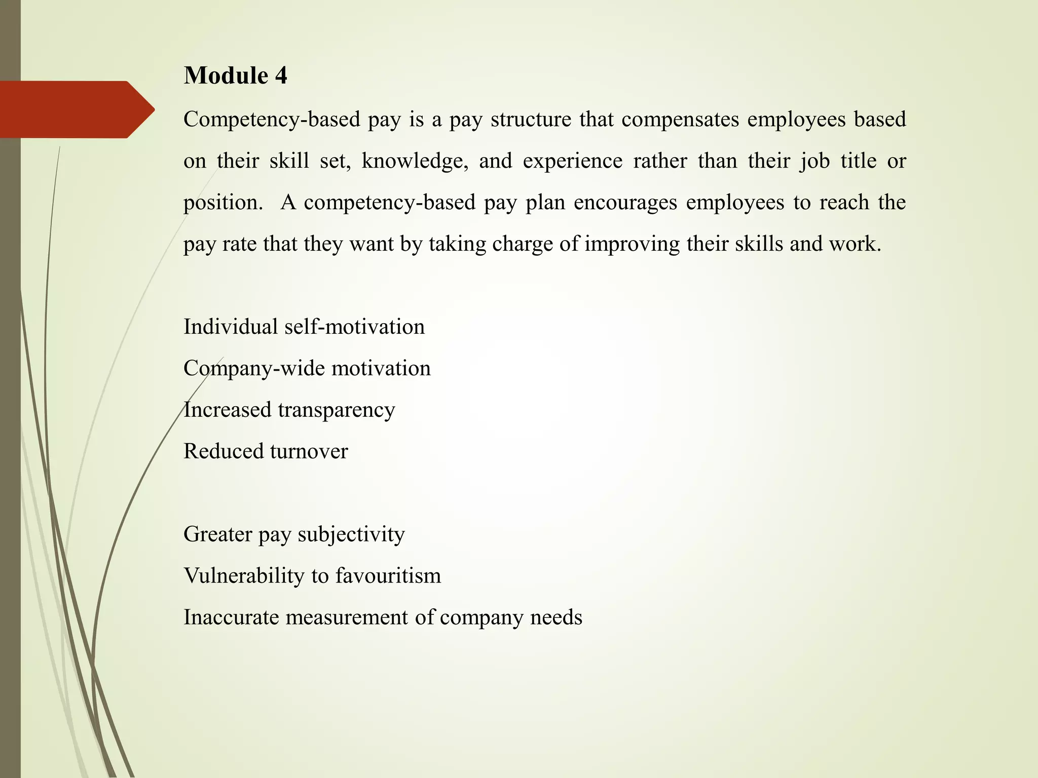 Module 4
Competency-based pay is a pay structure that compensates employees based
on their skill set, knowledge, and experience rather than their job title or
position. A competency-based pay plan encourages employees to reach the
pay rate that they want by taking charge of improving their skills and work.
Individual self-motivation
Company-wide motivation
Increased transparency
Reduced turnover
Greater pay subjectivity
Vulnerability to favouritism
Inaccurate measurement of company needs
 