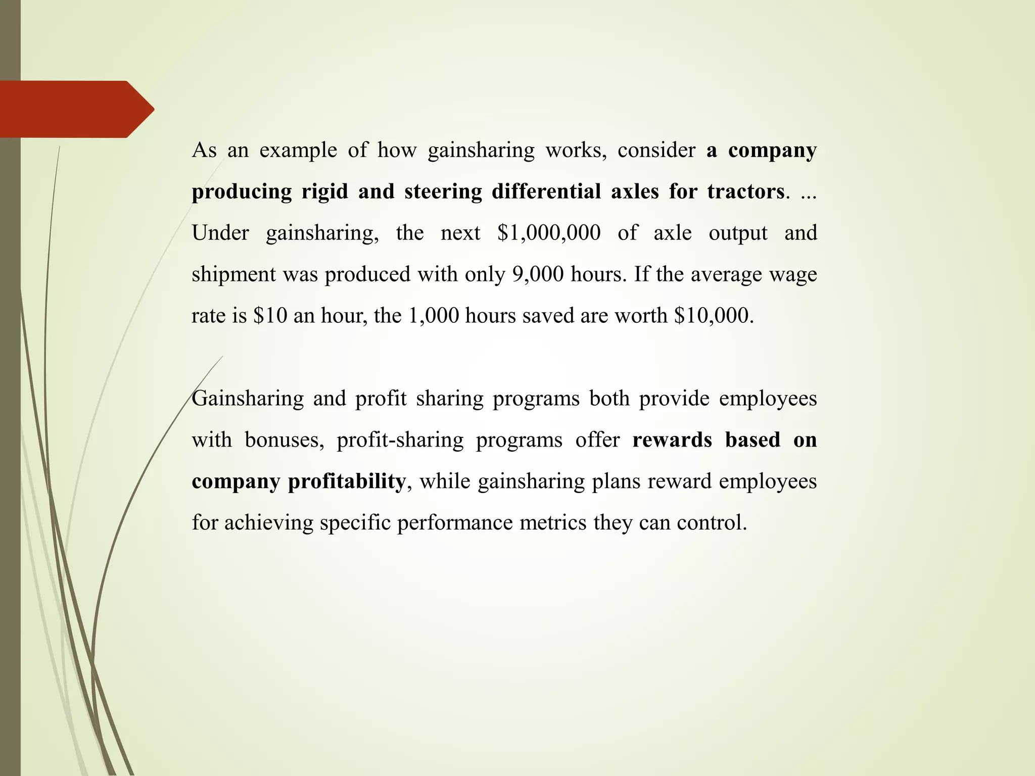 As an example of how gainsharing works, consider a company
producing rigid and steering differential axles for tractors. ...
Under gainsharing, the next $1,000,000 of axle output and
shipment was produced with only 9,000 hours. If the average wage
rate is $10 an hour, the 1,000 hours saved are worth $10,000.
Gainsharing and profit sharing programs both provide employees
with bonuses, profit-sharing programs offer rewards based on
company profitability, while gainsharing plans reward employees
for achieving specific performance metrics they can control.
 