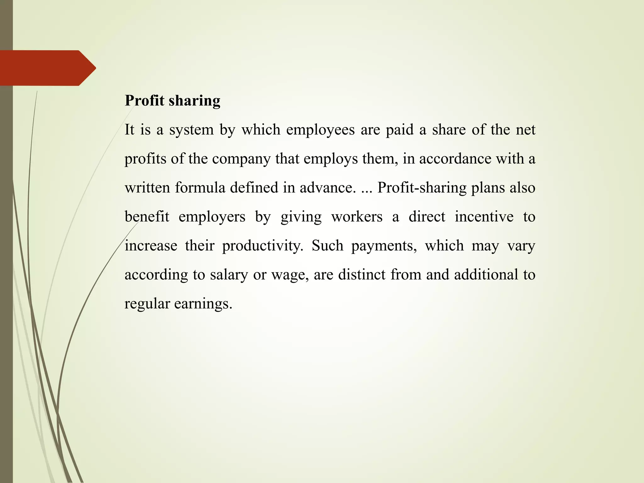 Profit sharing
It is a system by which employees are paid a share of the net
profits of the company that employs them, in accordance with a
written formula defined in advance. ... Profit-sharing plans also
benefit employers by giving workers a direct incentive to
increase their productivity. Such payments, which may vary
according to salary or wage, are distinct from and additional to
regular earnings.
 