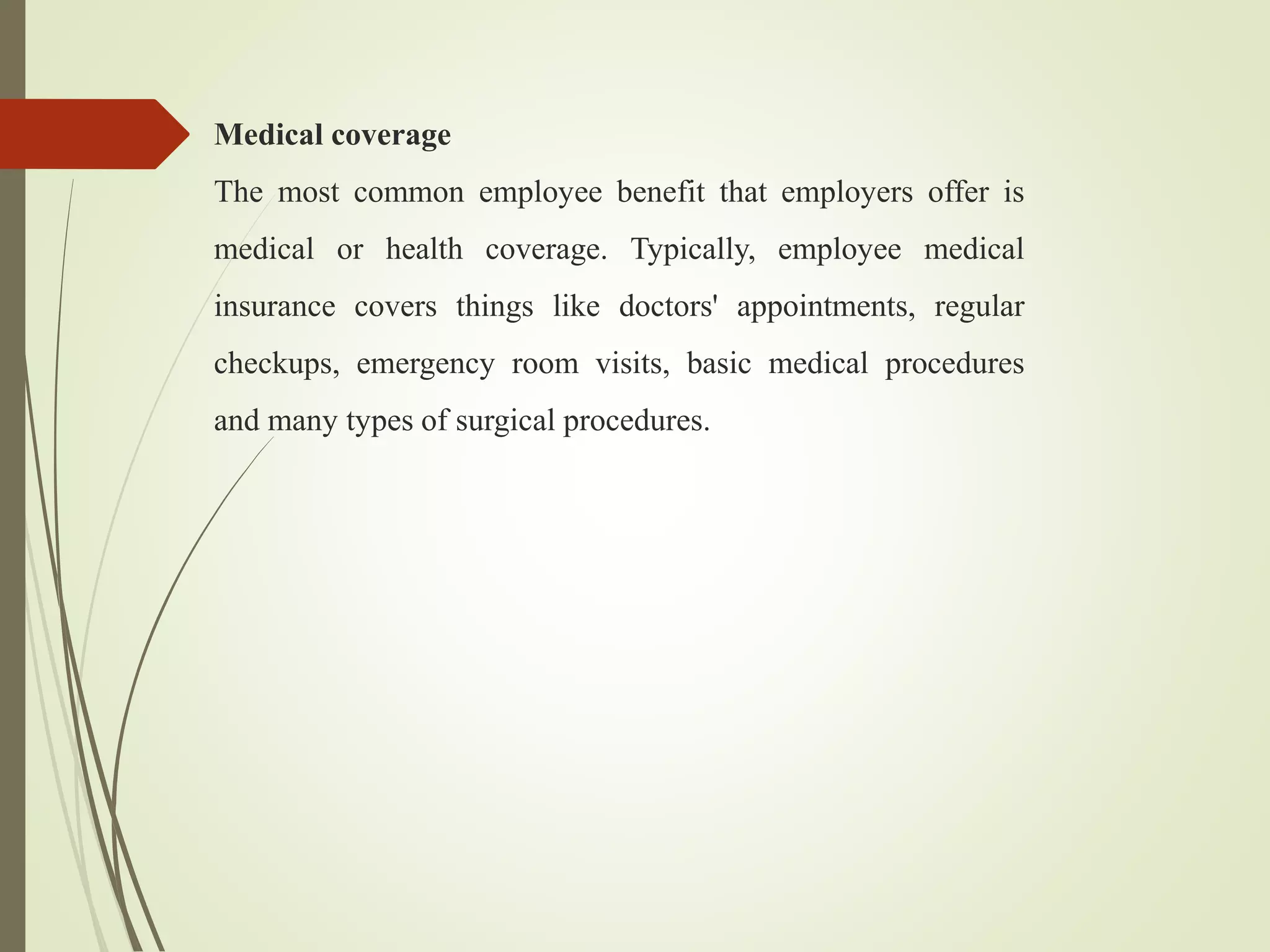 Medical coverage
The most common employee benefit that employers offer is
medical or health coverage. Typically, employee medical
insurance covers things like doctors' appointments, regular
checkups, emergency room visits, basic medical procedures
and many types of surgical procedures.
 