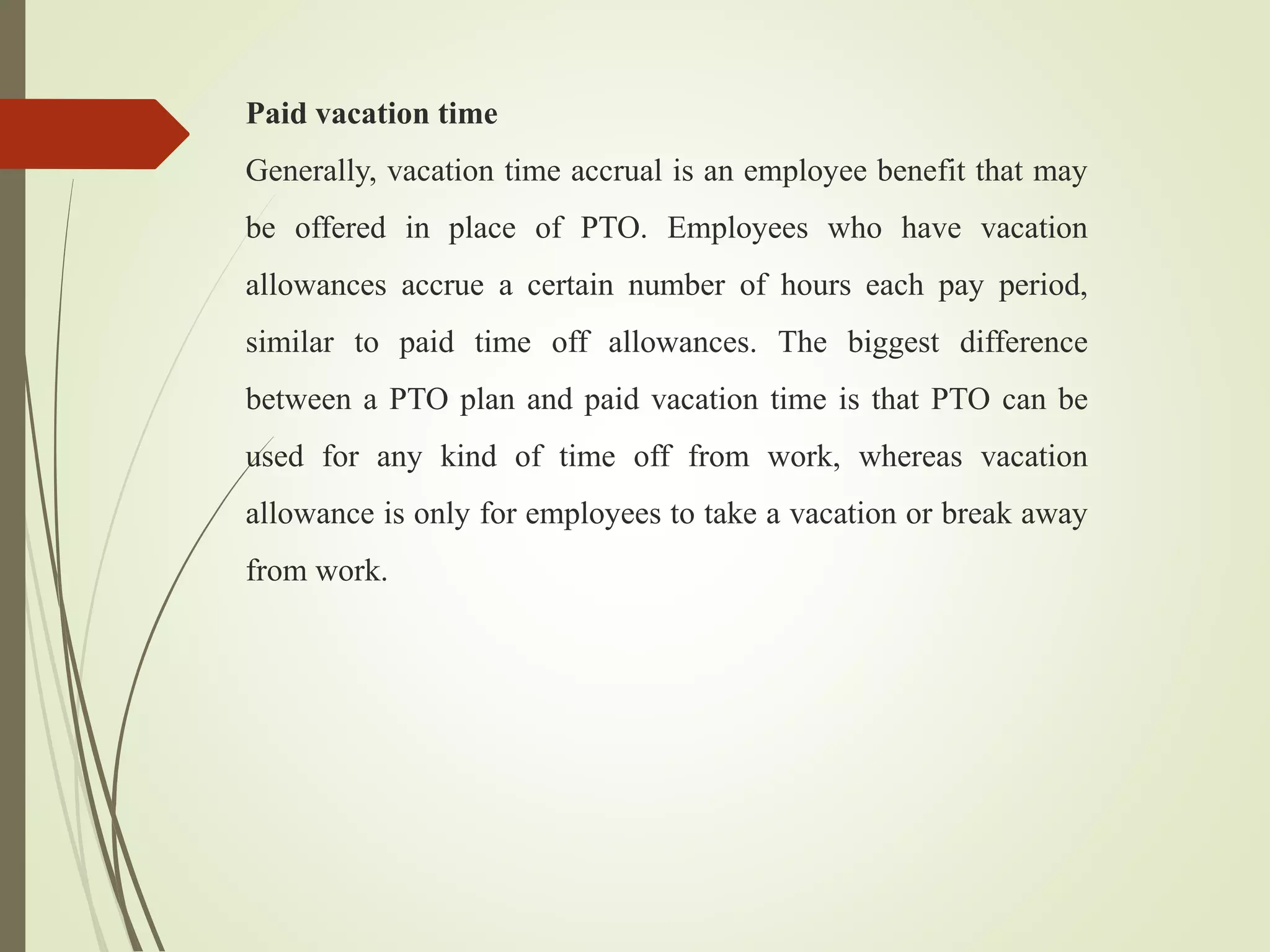 Paid vacation time
Generally, vacation time accrual is an employee benefit that may
be offered in place of PTO. Employees who have vacation
allowances accrue a certain number of hours each pay period,
similar to paid time off allowances. The biggest difference
between a PTO plan and paid vacation time is that PTO can be
used for any kind of time off from work, whereas vacation
allowance is only for employees to take a vacation or break away
from work.
 