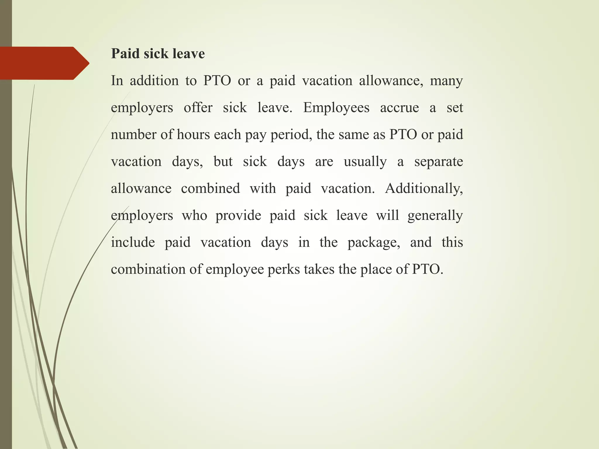 Paid sick leave
In addition to PTO or a paid vacation allowance, many
employers offer sick leave. Employees accrue a set
number of hours each pay period, the same as PTO or paid
vacation days, but sick days are usually a separate
allowance combined with paid vacation. Additionally,
employers who provide paid sick leave will generally
include paid vacation days in the package, and this
combination of employee perks takes the place of PTO.
 