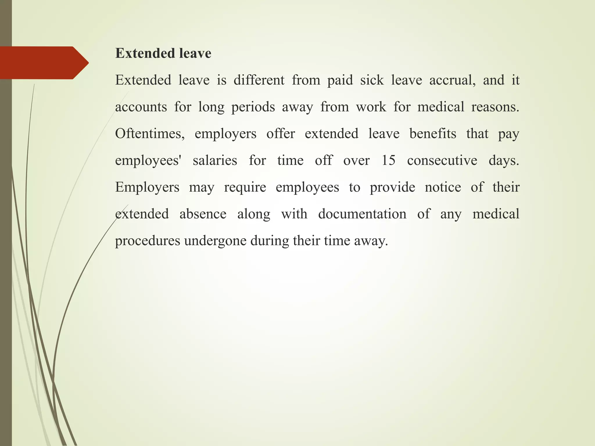 Extended leave
Extended leave is different from paid sick leave accrual, and it
accounts for long periods away from work for medical reasons.
Oftentimes, employers offer extended leave benefits that pay
employees' salaries for time off over 15 consecutive days.
Employers may require employees to provide notice of their
extended absence along with documentation of any medical
procedures undergone during their time away.
 