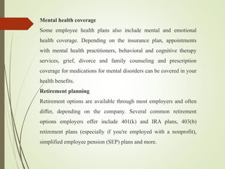 Mental health coverage
Some employee health plans also include mental and emotional
health coverage. Depending on the insurance plan, appointments
with mental health practitioners, behavioral and cognitive therapy
services, grief, divorce and family counseling and prescription
coverage for medications for mental disorders can be covered in your
health benefits.
Retirement planning
Retirement options are available through most employers and often
differ, depending on the company. Several common retirement
options employers offer include 401(k) and IRA plans, 403(b)
retirement plans (especially if you're employed with a nonprofit),
simplified employee pension (SEP) plans and more.
 