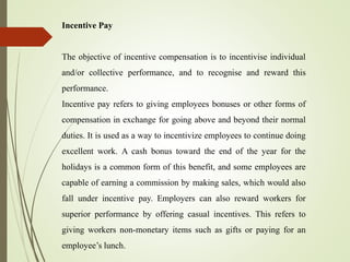 Incentive Pay
The objective of incentive compensation is to incentivise individual
and/or collective performance, and to recognise and reward this
performance.
Incentive pay refers to giving employees bonuses or other forms of
compensation in exchange for going above and beyond their normal
duties. It is used as a way to incentivize employees to continue doing
excellent work. A cash bonus toward the end of the year for the
holidays is a common form of this benefit, and some employees are
capable of earning a commission by making sales, which would also
fall under incentive pay. Employers can also reward workers for
superior performance by offering casual incentives. This refers to
giving workers non-monetary items such as gifts or paying for an
employee’s lunch.
 