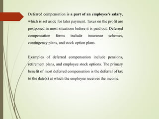 Deferred compensation is a part of an employee's salary,
which is set aside for later payment. Taxes on the profit are
postponed in most situations before it is paid out. Deferred
compensation forms include insurance schemes,
contingency plans, and stock option plans.
Examples of deferred compensation include pensions,
retirement plans, and employee stock options. The primary
benefit of most deferred compensation is the deferral of tax
to the date(s) at which the employee receives the income.
 