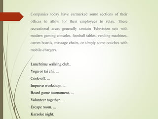 Companies today have earmarked some sections of their
offices to allow for their employees to relax. These
recreational areas generally contain Television sets with
modern gaming consoles, foosball tables, vending machines,
carom boards, massage chairs, or simply some couches with
mobile-chargers.
Lunchtime walking club..
Yoga or tai chi. ...
Cook-off. ...
Improve workshop. ...
Board game tournament. ...
Volunteer together. ...
Escape room. ...
Karaoke night.
 