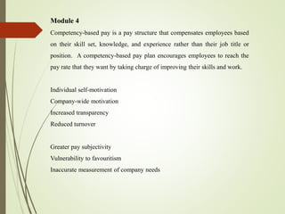 Module 4
Competency-based pay is a pay structure that compensates employees based
on their skill set, knowledge, and experience rather than their job title or
position. A competency-based pay plan encourages employees to reach the
pay rate that they want by taking charge of improving their skills and work.
Individual self-motivation
Company-wide motivation
Increased transparency
Reduced turnover
Greater pay subjectivity
Vulnerability to favouritism
Inaccurate measurement of company needs
 