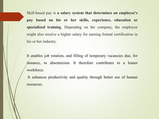 Skill-based pay is a salary system that determines an employee's
pay based on his or her skills, experience, education or
specialized training. Depending on the company, the employee
might also receive a higher salary for earning formal certification in
his or her industry.
It enables job rotation, and filling of temporary vacancies due, for
instance, to absenteeism. It therefore contributes to a leaner
workforce.
It enhances productivity and quality through better use of human
resources.
 