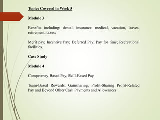 Topics Covered in Week 5
Module 3
Benefits including: dental, insurance, medical, vacation, leaves,
retirement, taxes;
Merit pay; Incentive Pay; Deferred Pay; Pay for time; Recreational
facilities.
Case Study
Module 4
Competency-Based Pay, Skill-Based Pay
Team-Based Rewards, Gainsharing, Profit-Sharing Profit-Related
Pay and Beyond Other Cash Payments and Allowances
 