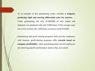 As an example of how gainsharing works, consider a company
producing rigid and steering differential axles for tractors. ...
Under gainsharing, the next $1,000,000 of axle output and
shipment was produced with only 9,000 hours. If the average wage
rate is $10 an hour, the 1,000 hours saved are worth $10,000.
Gainsharing and profit sharing programs both provide employees
with bonuses, profit-sharing programs offer rewards based on
company profitability, while gainsharing plans reward employees
for achieving specific performance metrics they can control.
 