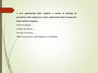 A new gainsharing plan requires a means of sharing its
provisions with employees so they understand what it means for
them and the company.
Solicit Feedback. ...
Explain the Basics. ...
Provide a Formula. ...
Make Assessments and Changes on a Schedule.
 