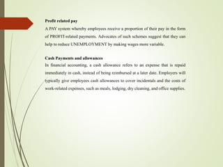 Profit related pay
A PAY system whereby employees receive a proportion of their pay in the form
of PROFIT-related payments. Advocates of such schemes suggest that they can
help to reduce UNEMPLOYMENT by making wages more variable.
Cash Payments and allowances
In financial accounting, a cash allowance refers to an expense that is repaid
immediately in cash, instead of being reimbursed at a later date. Employers will
typically give employees cash allowances to cover incidentals and the costs of
work-related expenses, such as meals, lodging, dry cleaning, and office supplies.
 