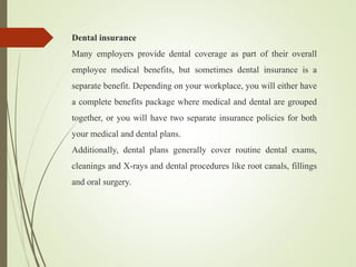 Dental insurance
Many employers provide dental coverage as part of their overall
employee medical benefits, but sometimes dental insurance is a
separate benefit. Depending on your workplace, you will either have
a complete benefits package where medical and dental are grouped
together, or you will have two separate insurance policies for both
your medical and dental plans.
Additionally, dental plans generally cover routine dental exams,
cleanings and X-rays and dental procedures like root canals, fillings
and oral surgery.
 