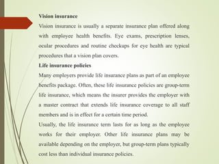 Vision insurance
Vision insurance is usually a separate insurance plan offered along
with employee health benefits. Eye exams, prescription lenses,
ocular procedures and routine checkups for eye health are typical
procedures that a vision plan covers.
Life insurance policies
Many employers provide life insurance plans as part of an employee
benefits package. Often, these life insurance policies are group-term
life insurance, which means the insurer provides the employer with
a master contract that extends life insurance coverage to all staff
members and is in effect for a certain time period.
Usually, the life insurance term lasts for as long as the employee
works for their employer. Other life insurance plans may be
available depending on the employer, but group-term plans typically
cost less than individual insurance policies.
 