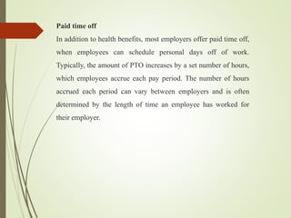 Paid time off
In addition to health benefits, most employers offer paid time off,
when employees can schedule personal days off of work.
Typically, the amount of PTO increases by a set number of hours,
which employees accrue each pay period. The number of hours
accrued each period can vary between employers and is often
determined by the length of time an employee has worked for
their employer.
 