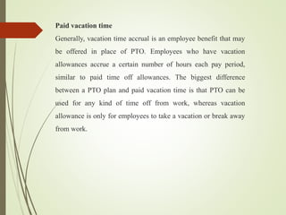 Paid vacation time
Generally, vacation time accrual is an employee benefit that may
be offered in place of PTO. Employees who have vacation
allowances accrue a certain number of hours each pay period,
similar to paid time off allowances. The biggest difference
between a PTO plan and paid vacation time is that PTO can be
used for any kind of time off from work, whereas vacation
allowance is only for employees to take a vacation or break away
from work.
 
