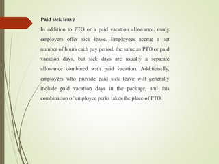 Paid sick leave
In addition to PTO or a paid vacation allowance, many
employers offer sick leave. Employees accrue a set
number of hours each pay period, the same as PTO or paid
vacation days, but sick days are usually a separate
allowance combined with paid vacation. Additionally,
employers who provide paid sick leave will generally
include paid vacation days in the package, and this
combination of employee perks takes the place of PTO.
 