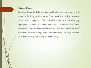 Extended leave
Extended leave is different from paid sick leave accrual, and it
accounts for long periods away from work for medical reasons.
Oftentimes, employers offer extended leave benefits that pay
employees' salaries for time off over 15 consecutive days.
Employers may require employees to provide notice of their
extended absence along with documentation of any medical
procedures undergone during their time away.
 