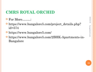 CMRS ROYAL ORCHID
 For More……..:
 https://www.bangalore5.com/project_details.php?
id=574
 https://www.bangalore5.com/
 https://www.bangalore5.com/2BHK-Apartments-in-
Bangalore
03/23/16
10
bangalore5.com
 