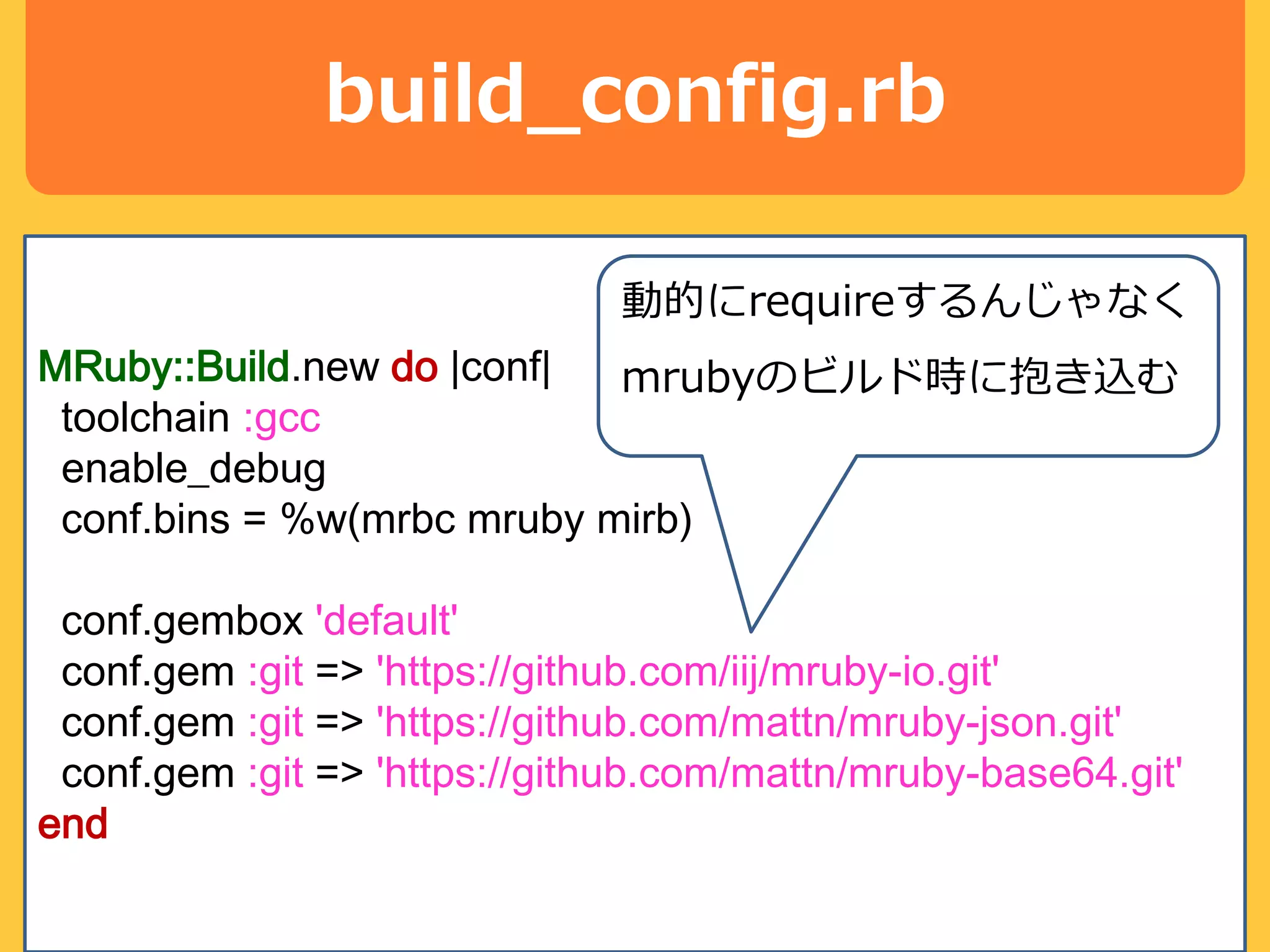build_config.rb
MRuby::Build.new do |conf|
toolchain :gcc
enable_debug
conf.bins = %w(mrbc mruby mirb)
conf.gembox 'default'
conf.gem :git => 'https://github.com/iij/mruby-io.git'
conf.gem :git => 'https://github.com/mattn/mruby-json.git'
conf.gem :git => 'https://github.com/mattn/mruby-base64.git'
end
動的にrequireするんじゃなく
mrubyのビルド時に抱き込む
 
