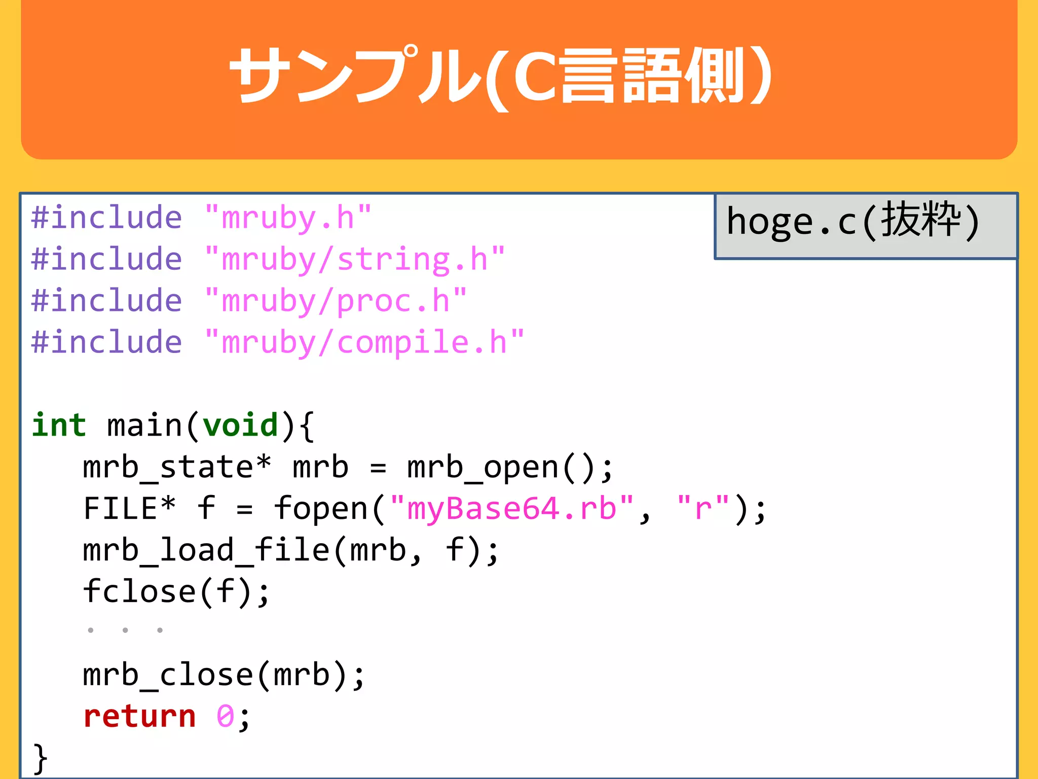 サンプル(C言語側）
#include "mruby.h"
#include "mruby/string.h"
#include "mruby/proc.h"
#include "mruby/compile.h"
int main(void){
mrb_state* mrb = mrb_open();
FILE* f = fopen("myBase64.rb", "r");
mrb_load_file(mrb, f);
fclose(f);
・・・
mrb_close(mrb);
return 0;
}
hoge.c(抜粋)
 