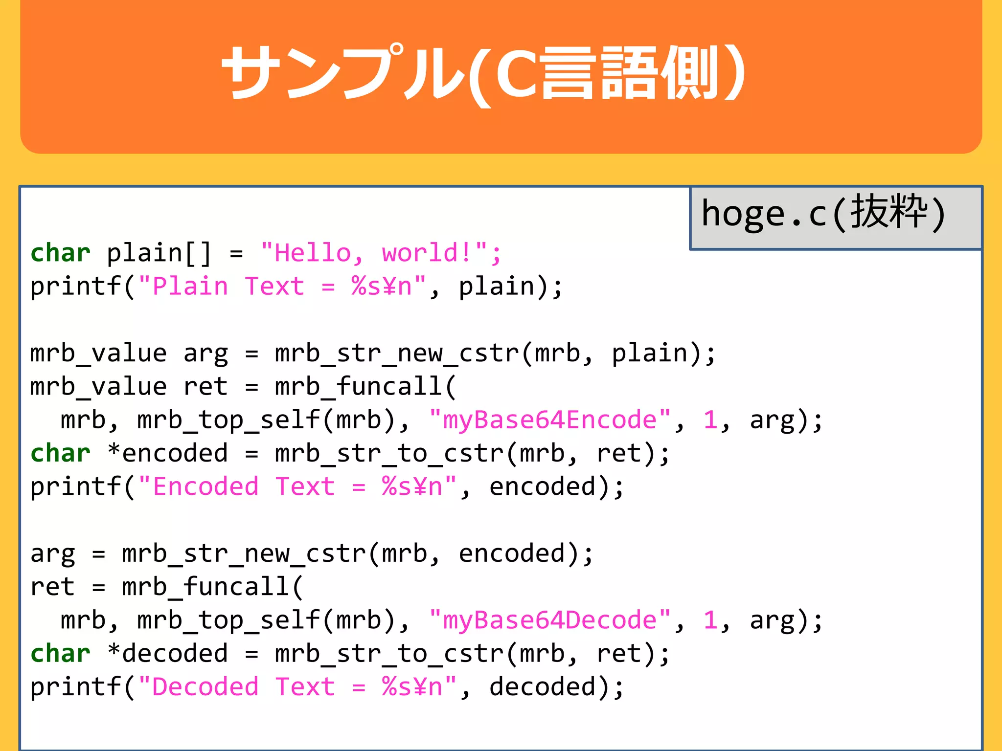 サンプル(C言語側）
char plain[] = "Hello, world!";
printf("Plain Text = %s¥n", plain);
mrb_value arg = mrb_str_new_cstr(mrb, plain);
mrb_value ret = mrb_funcall(
mrb, mrb_top_self(mrb), "myBase64Encode", 1, arg);
char *encoded = mrb_str_to_cstr(mrb, ret);
printf("Encoded Text = %s¥n", encoded);
arg = mrb_str_new_cstr(mrb, encoded);
ret = mrb_funcall(
mrb, mrb_top_self(mrb), "myBase64Decode", 1, arg);
char *decoded = mrb_str_to_cstr(mrb, ret);
printf("Decoded Text = %s¥n", decoded);
hoge.c(抜粋)
 
